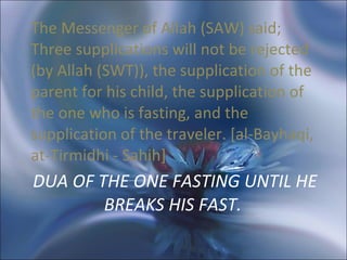 DUA OF THE ONE FASTING UNTIL HE BREAKS HIS FAST.  The Messenger of Allah (SAW) said; Three supplications will not be rejected (by Allah (SWT)), the supplication of the parent for his child, the supplication of the one who is fasting, and the supplication of the traveler. [al-Bayhaqi, at-Tirmidhi - Sahih]  
