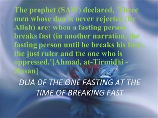 DUA OF THE ONE FASTING AT THE TIME OF BREAKING FAST The prophet (SAW) declared, 'Three men whose dua is never rejected (by Allah) are: when a fasting person breaks fast (in another narration, the fasting person until he breaks his fast), the just ruler and the one who is oppressed.'[Ahmad, at-Tirmidhi - Hasan]  