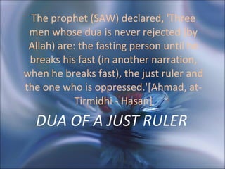 DUA OF A JUST RULER  The prophet (SAW) declared, 'Three men whose dua is never rejected (by Allah) are: the fasting person until he breaks his fast (in another narration, when he breaks fast), the just ruler and the one who is oppressed.'[Ahmad, at-Tirmidhi - Hasan] 