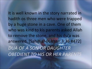 DUA OF A SON OR DAUGHTER OBEDIENT TO HIS OR HER PARENTS   It is well known in the story narrated in hadith os three men who were trapped by a huge stone in a cave. One of them who was kind to kis parents asked Allah to remove the stone, and his du'a was answered. [Sahih al-Bukhari 3:36 #472] 