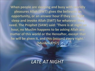 LATE AT NIGHT   When people are sleeping and busy with worldly pleasures Allah (SWT) gives the believers an opportunity, or an answer hour if they can fight sleep and invoke Allah (SWT) for whatever they need. The Prophet (SAW) said: 'There is at night an hour, no Muslim happens to be asking Allah any matter of this world or the Hereafter, except that he will be given it, and this (occurs) every night.' [Muslim #757] 