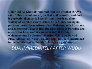 DUA IMMEDIATELY AFTER WUDU Umar ibn Al-Khattab reported that the Prophet (SAW) said: 'There is not one of you that makes wudu, and does it perfectly, then says: I testify that there is no diety worthy of worship except Allah. he is Alone, having no partners. And I bear witness that Muhammad is His slave and messenger', except that the eight gates of Paradise are opened for him, and he can enter into it through whichever one he pleases' [Muslim #234, abu Dawud #162, Ahmad, an-Nasa'i] Saying what has been mentioned in the hadith that is directly related to it (ablution)  