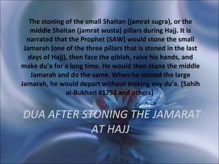   DUA AFTER STONING THE JAMARAT AT HAJJ The stoning of the small Shaitan (jamrat sugra), or the middle Shaitan (jamrat wusta) pillars during Hajj. It is narrated that the Prophet (SAW) would stone the small Jamarah (one of the three pillars that is stoned in the last days of Hajj), then face the qiblah, raise his hands, and make du'a for a long time. He would then stone the middle Jamarah and do the same. When he stoned the large Jamarah, he would depart without making any du'a. [Sahih al-Bukhari #1753 and others]    