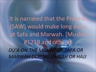 DU'A ON THE MOUNT OF SAFA OR MARWAH DURING UMRAH OR HAJJ  It is narrated that the Prophet (SAW) would make long du'as at Safa and Marwah. [Muslim #1218 and others]  