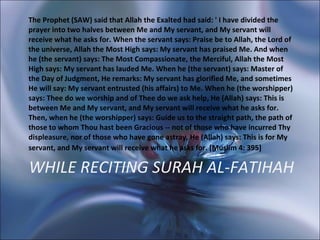 WHILE RECITING SURAH AL-FATIHAH The Prophet (SAW) said that Allah the Exalted had said: ' I have divided the prayer into two halves between Me and My servant, and My servant will receive what he asks for. When the servant says: Praise be to Allah, the Lord of the universe, Allah the Most High says: My servant has praised Me. And when he (the servant) says: The Most Compassionate, the Merciful, Allah the Most High says: My servant has lauded Me. When he (the servant) says: Master of the Day of Judgment, He remarks: My servant has glorified Me, and sometimes He will say: My servant entrusted (his affairs) to Me. When he (the worshipper) says: Thee do we worship and of Thee do we ask help, He (Allah) says: This is between Me and My servant, and My servant will receive what he asks for. Then, when he (the worshipper) says: Guide us to the straight path, the path of those to whom Thou hast been Gracious -- not of those who have incurred Thy displeasure, nor of those who have gone astray, He (Allah) says: This is for My servant, and My servant will receive what he asks for. [Muslim 4: 395]   
