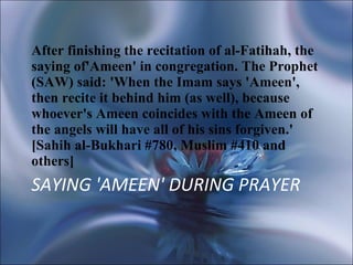 SAYING 'AMEEN' DURING PRAYER After finishing the recitation of al-Fatihah, the saying of'Ameen' in congregation. The Prophet (SAW) said: 'When the Imam says 'Ameen', then recite it behind him (as well), because whoever's Ameen coincides with the Ameen of the angels will have all of his sins forgiven.' [Sahih al-Bukhari #780, Muslim #410 and others] 