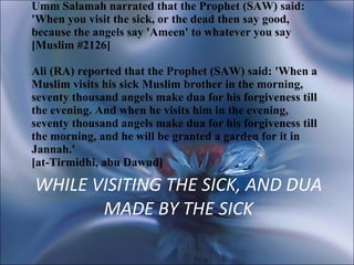 WHILE VISITING THE SICK, AND DUA MADE BY THE SICK Umm Salamah narrated that the Prophet (SAW) said: 'When you visit the sick, or the dead then say good, because the angels say 'Ameen' to whatever you say [Muslim #2126]  Ali (RA) reported that the Prophet (SAW) said: 'When a Muslim visits his sick Muslim brother in the morning, seventy thousand angels make dua for his forgiveness till the evening. And when he visits him in the evening, seventy thousand angels make dua for his forgiveness till the morning, and he will be granted a garden for it in Jannah.'  [at-Tirmidhi, abu Dawud] 