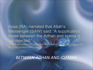 BETWEEN ADHAN AND IQAMAH   Anas (RA) narrated that Allah’s Messenger (SAW) said: 'A supplication made between the Adhan and Iqama is not rejected.'  [Ahmad, abu Dawud #521, at-Tirmidhi #212, Sahih al-Jami #3408, an-Nasai and Ibn Hibban graded it sahih (sound)]   