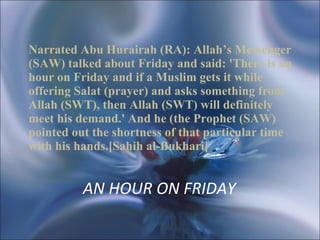 AN HOUR ON FRIDAY  Narrated Abu Hurairah (RA): Allah’s Messenger (SAW) talked about Friday and said: 'There is an hour on Friday and if a Muslim gets it while offering Salat (prayer) and asks something from Allah (SWT), then Allah (SWT) will definitely meet his demand.' And he (the Prophet (SAW) pointed out the shortness of that particular time with his hands.[Sahih al-Bukhari]   