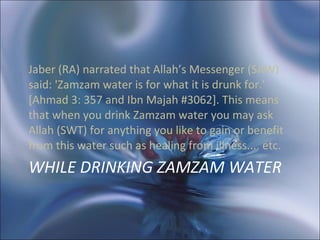 WHILE DRINKING ZAMZAM WATER Jaber (RA) narrated that Allah’s Messenger (SAW) said: 'Zamzam water is for what it is drunk for.' [Ahmad 3: 357 and Ibn Majah #3062]. This means that when you drink Zamzam water you may ask Allah (SWT) for anything you like to gain or benefit from this water such as healing from illness.... etc. 