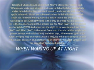 WHEN WAKING UP AT NIGHT   Narrated Ubada Bin As-Samit that Allah’s Messenger (SAW) said: 'Whomever wakes up at night and says La ilaha illallahu wahdahu la shrika lahu lahulmulku, wa lahul hamdu, wa huwa ala kulli shai'in qadir. Alhamdu lillahi, wa subhanallahi wa la ilaha illallahu, wallah akbir, wa la hawla wala quwata illa billah (none has the right to be worshipped but Allah (SWT) He is the only one who has no partners. His is the kingdom and all the praises are for Allah (SWT) All the glories are for Allah (SWT) And none has the right to be worshipped but Allah (SWT) and Allah (SWT) is the most Great and there is neither might nor power except with Allah (SWT) and then says, Allahumma ighfir li (O Allah! Forgive me) or invokes Allah (SWT), he will be responded to and if he makes ablution and performs Salat (prayer), his Salat (prayer) will be accepted. [Sahih al-Bukhari] 