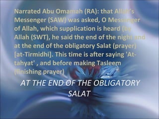 AT THE END OF THE OBLIGATORY SALAT  Narrated Abu Omamah (RA): that Allah’s Messenger (SAW) was asked, O Messenger of Allah, which supplication is heard (by Allah (SWT), he said the end of the night and at the end of the obligatory Salat (prayer) [at-Tirmidhi]. This time is after saying 'At-tahyat' , and before making Tasleem (finishing prayer) 