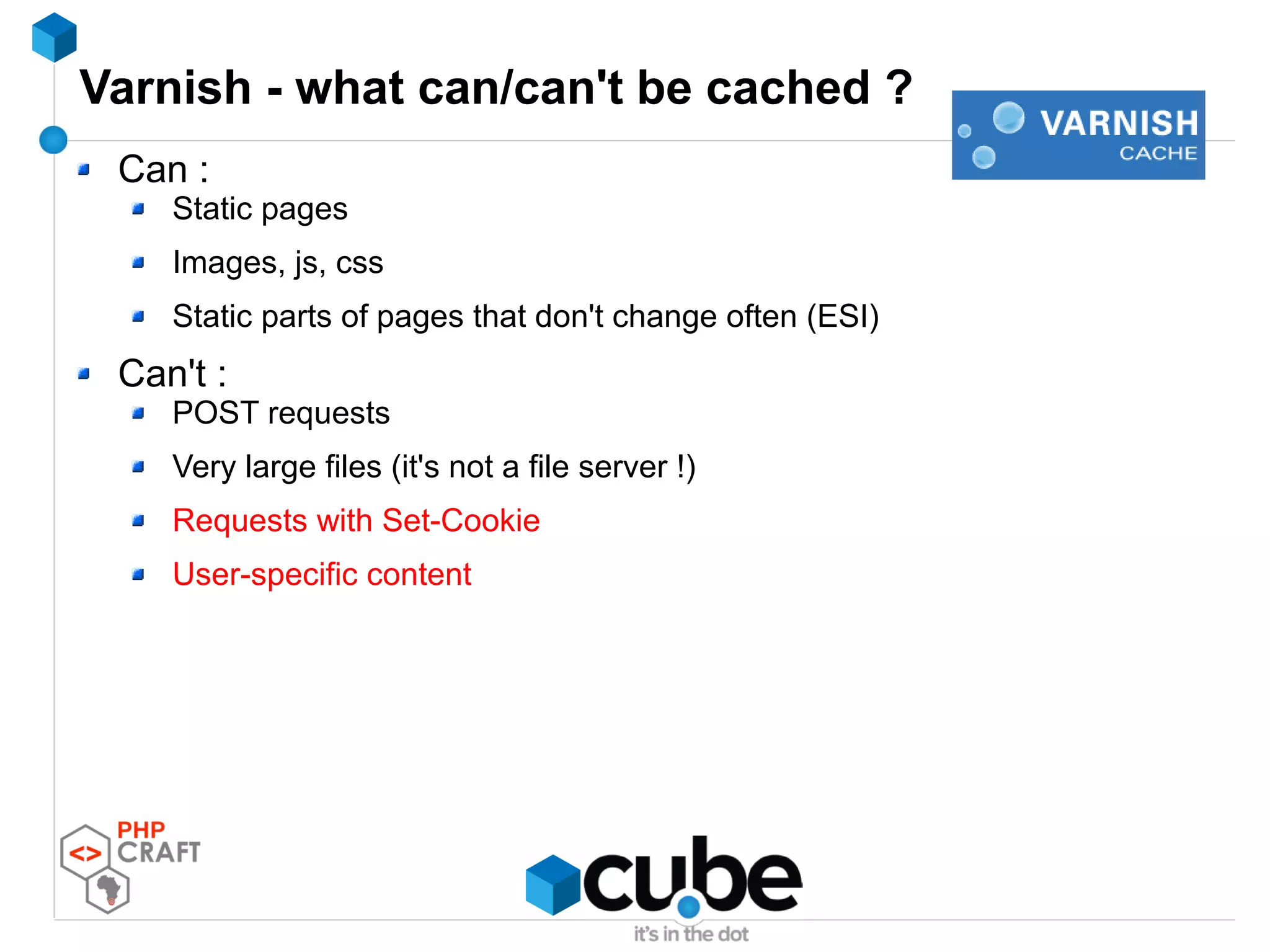 Varnish - what can/can't be cached ?
Can :
Static pages
Images, js, css
Static parts of pages that don't change often (ESI)
Can't :
POST requests
Very large files (it's not a file server !)
Requests with Set-Cookie
User-specific content
 