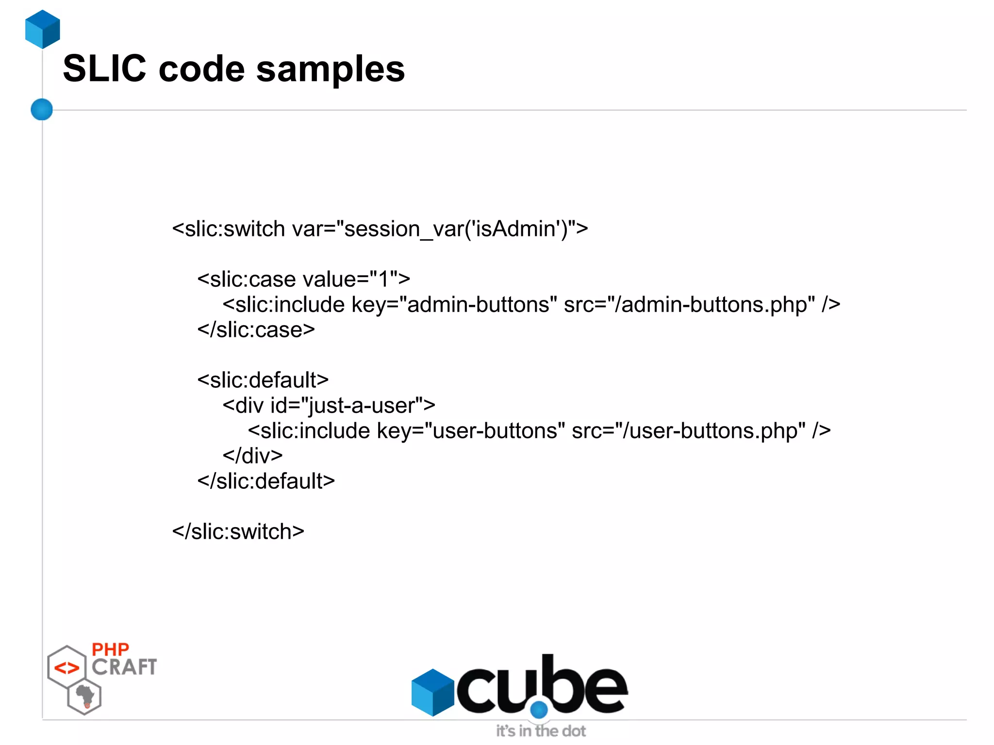 SLIC code samples
<slic:switch var="session_var('isAdmin')">
<slic:case value="1">
<slic:include key="admin-buttons" src="/admin-buttons.php" />
</slic:case>
<slic:default>
<div id="just-a-user">
<slic:include key="user-buttons" src="/user-buttons.php" />
</div>
</slic:default>
</slic:switch>
 