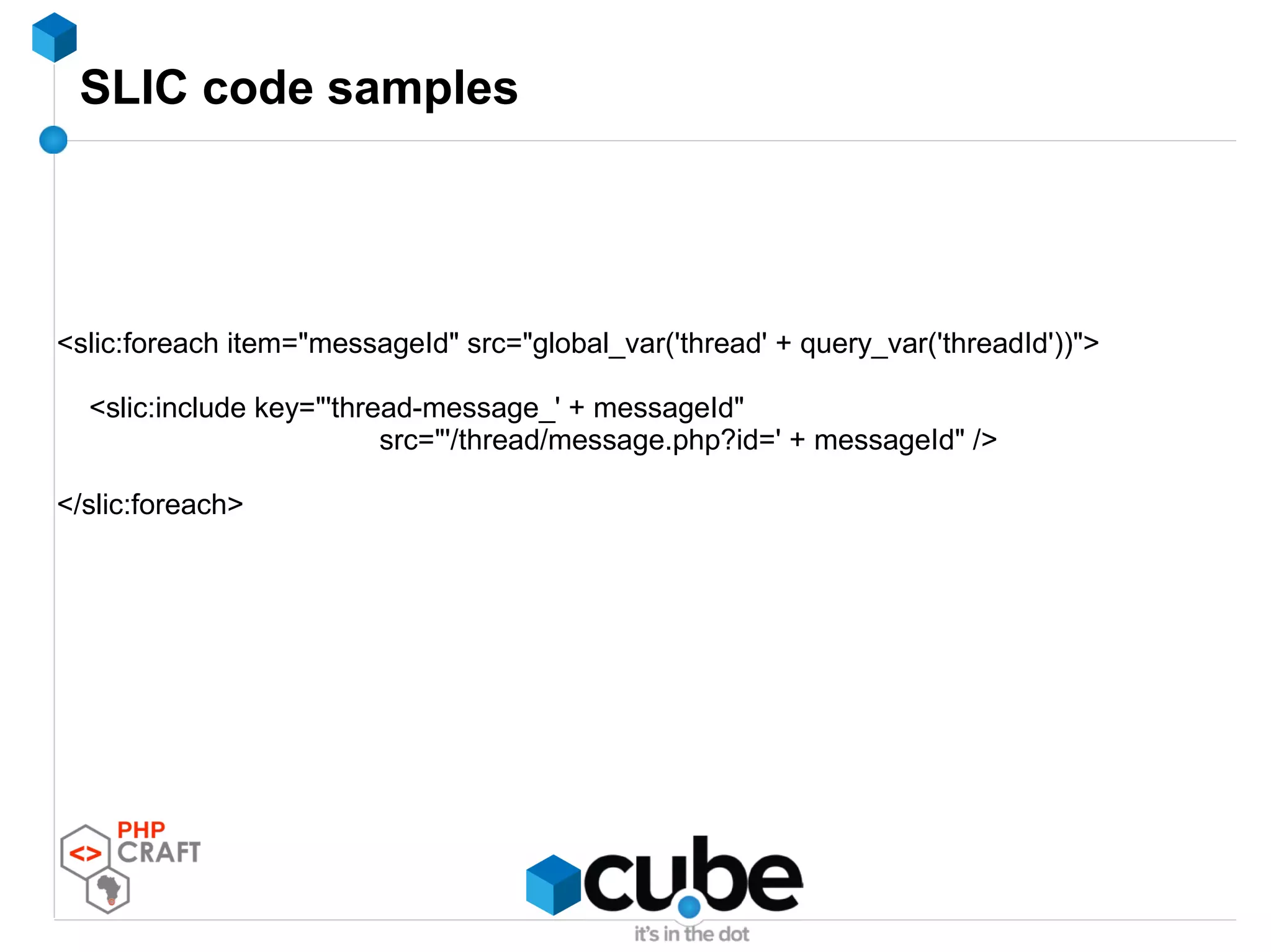SLIC code samples
<slic:foreach item="messageId" src="global_var('thread' + query_var('threadId'))">
<slic:include key="'thread-message_' + messageId"
src="'/thread/message.php?id=' + messageId" />
</slic:foreach>
 