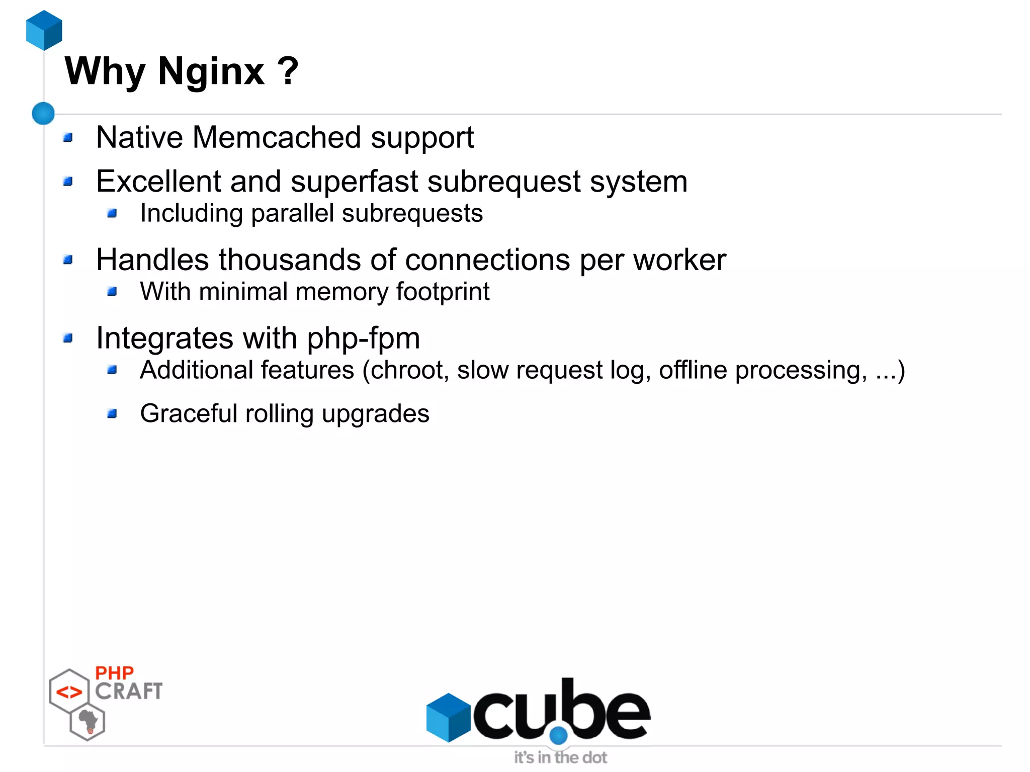 Why Nginx ?
Native Memcached support
Excellent and superfast subrequest system
Including parallel subrequests
Handles thousands of connections per worker
With minimal memory footprint
Integrates with php-fpm
Additional features (chroot, slow request log, offline processing, ...)
Graceful rolling upgrades
 