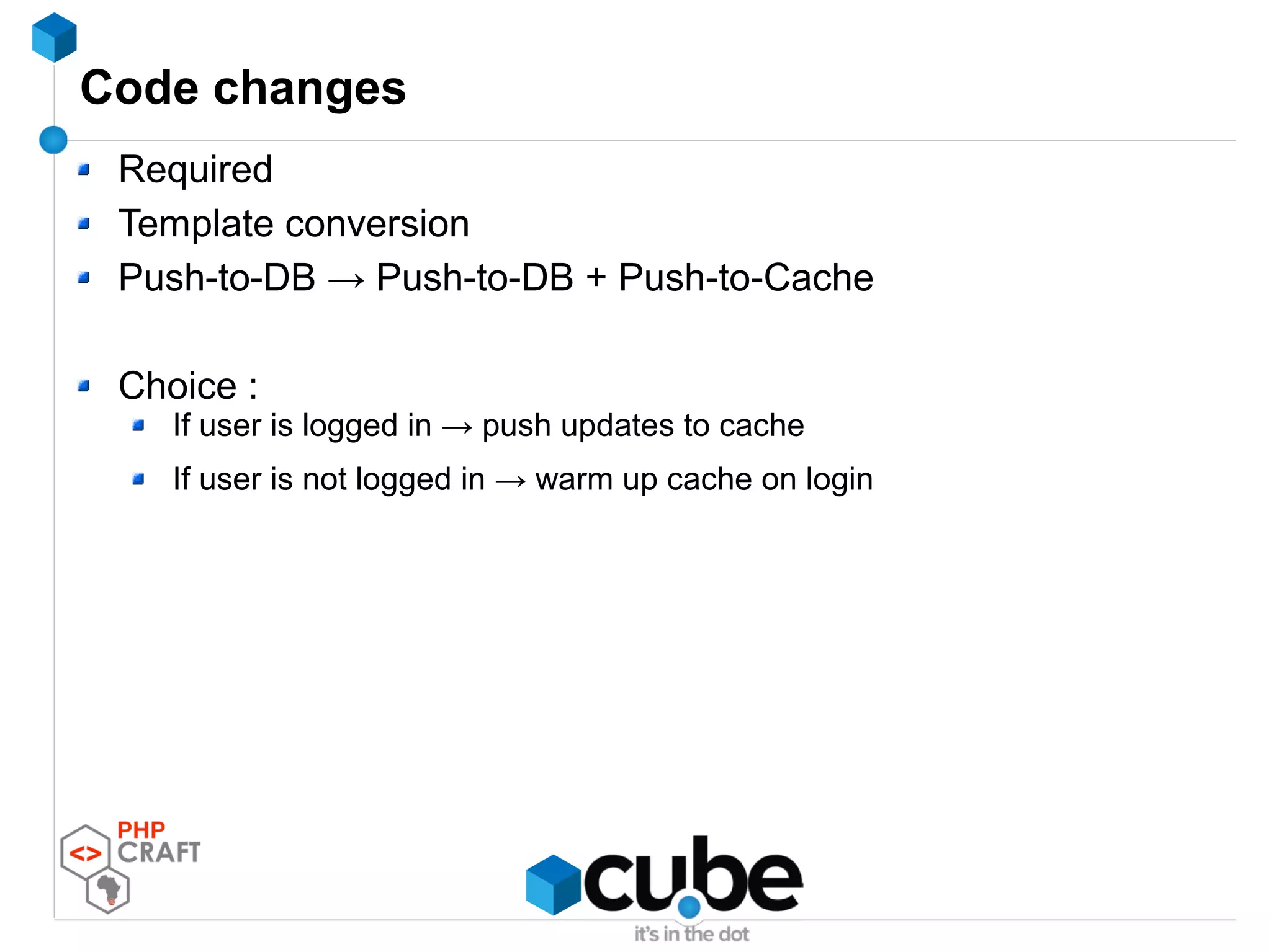 Code changes
Required
Template conversion
Push-to-DB → Push-to-DB + Push-to-Cache
Choice :
If user is logged in → push updates to cache
If user is not logged in → warm up cache on login
 