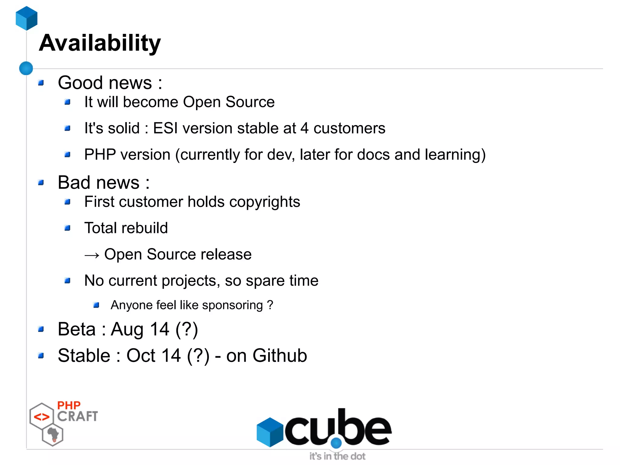 Availability
Good news :
It will become Open Source
It's solid : ESI version stable at 4 customers
PHP version (currently for dev, later for docs and learning)
Bad news :
First customer holds copyrights
Total rebuild
→ Open Source release
No current projects, so spare time
Anyone feel like sponsoring ?
Beta : Aug 14 (?)
Stable : Oct 14 (?) - on Github
 