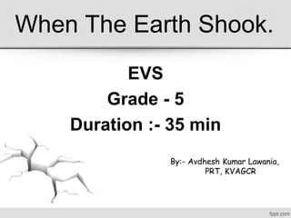 When The Earth Shook.
EVS
Grade - 5
Duration :- 35 min
By:- Avdhesh Kumar Lawania,
PRT, KVAGCR
 