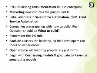 • BYOD is driving consumerization in IT in enterprise
• Marketing now controls the purses; not IT
• Initial adopters in Sales force automation, CRM, Field
Service Automation
• Companies are grappling with how to build. Real
Question should be What to build?
• Remember the 5% rule
• BaaS de-clutters the backend, so that developers can
focus on experiences
• Open source will leapfrog proprietary platforms
• Begin with Cost saving models & graduate to Revenue
generating models

 