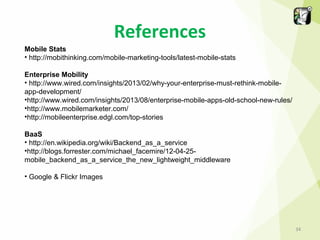 References
Mobile Stats
• http://mobithinking.com/mobile-marketing-tools/latest-mobile-stats
Enterprise Mobility
• http://www.wired.com/insights/2013/02/why-your-enterprise-must-rethink-mobileapp-development/
•http://www.wired.com/insights/2013/08/enterprise-mobile-apps-old-school-new-rules/
•http://www.mobilemarketer.com/
•http://mobileenterprise.edgl.com/top-stories
BaaS
• http://en.wikipedia.org/wiki/Backend_as_a_service
•http://blogs.forrester.com/michael_facemire/12-04-25mobile_backend_as_a_service_the_new_lightweight_middleware
• Google & Flickr Images

34

 