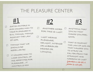 THE PLEASURE CENTER
#2
SATAN ENTERS IN
AND CAUSES MAN TO
TAKE PLEASURE IN
EVIL THINGS, THINGS
AGAINST THE LAW
OF GOD,
THINGS THAT WE
SHOULD BE
REPELLED BY.
IT CAUSES MAN TO
LOSE CONTROL OF
HIS APPETITES FOR
PLEASURE....IT
CONTROLS HIM
#1
ANOTHER WORD
FOR THIS IS LUST.
LUST MEANS
PLEASURE,
DELIGHT, INTENSE
OR UNBRIDLED
DESIRE OR
LONGING.
ANYTHING THAT
YOU DO THAT
MAKES YOU FEEL
GOOD;
THAT IS AGAINST
THE LAW OF GOD OR
THAT CAUSES YOU
TO STRAY OR
FALTER FROM THE
STRAIGHT AND
NARROW IS LUST
(JAMES 1: 13-15, 1
JOHN 2: 15-17).
#3
 
