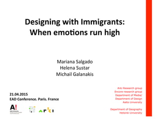 Designing	
  with	
  Immigrants:	
  
When	
  emo2ons	
  run	
  high	
  
	
  
	
  
Mariana	
  Salgado	
  
Helena	
  Sustar	
  	
  
Michail	
  Galanakis	
  
	
  
	
  
	
  
Arki Research group
Encore research group
Department of Media/
Department of Design
Aalto University
Department of Geography
Helsinki University
	
  
21.04.2015	
  
EAD	
  Conference.	
  Paris.	
  France	
  
 