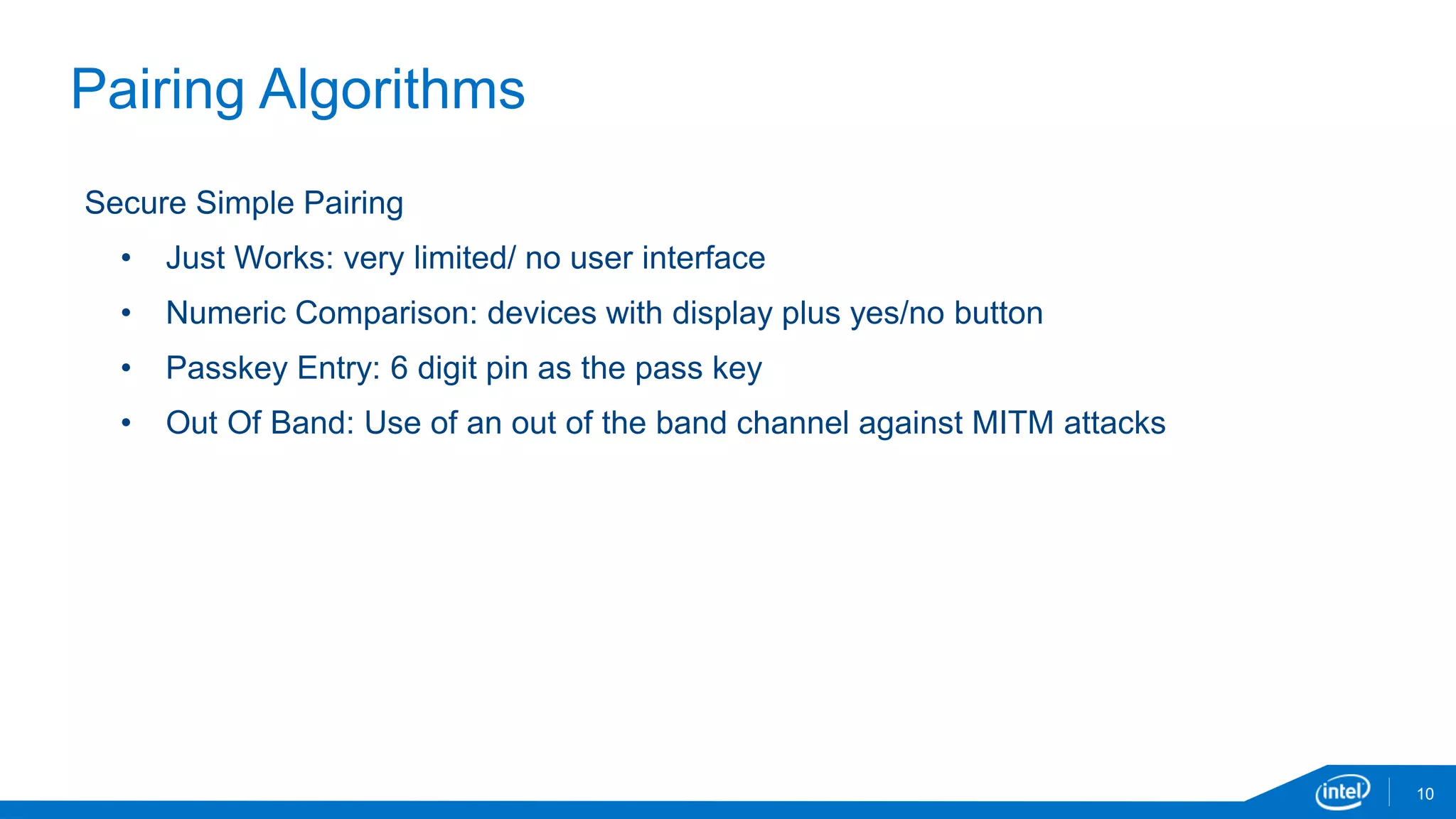 10
Pairing Algorithms
Secure Simple Pairing
• Just Works: very limited/ no user interface
• Numeric Comparison: devices with display plus yes/no button
• Passkey Entry: 6 digit pin as the pass key
• Out Of Band: Use of an out of the band channel against MITM attacks
 