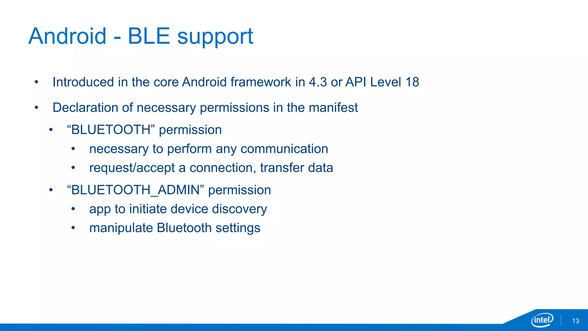 13
Android - BLE support
• Introduced in the core Android framework in 4.3 or API Level 18
• Declaration of necessary permissions in the manifest
• “BLUETOOTH” permission
• necessary to perform any communication
• request/accept a connection, transfer data
• “BLUETOOTH_ADMIN” permission
• app to initiate device discovery
• manipulate Bluetooth settings
 