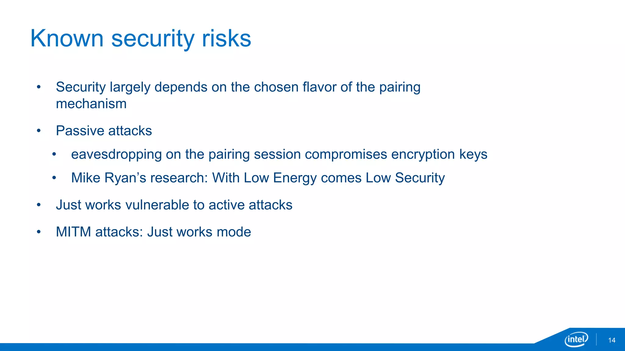 14
Known security risks
• Security largely depends on the chosen flavor of the pairing
mechanism
• Passive attacks
• eavesdropping on the pairing session compromises encryption keys
• Mike Ryan’s research: With Low Energy comes Low Security
• Just works vulnerable to active attacks
• MITM attacks: Just works mode
 