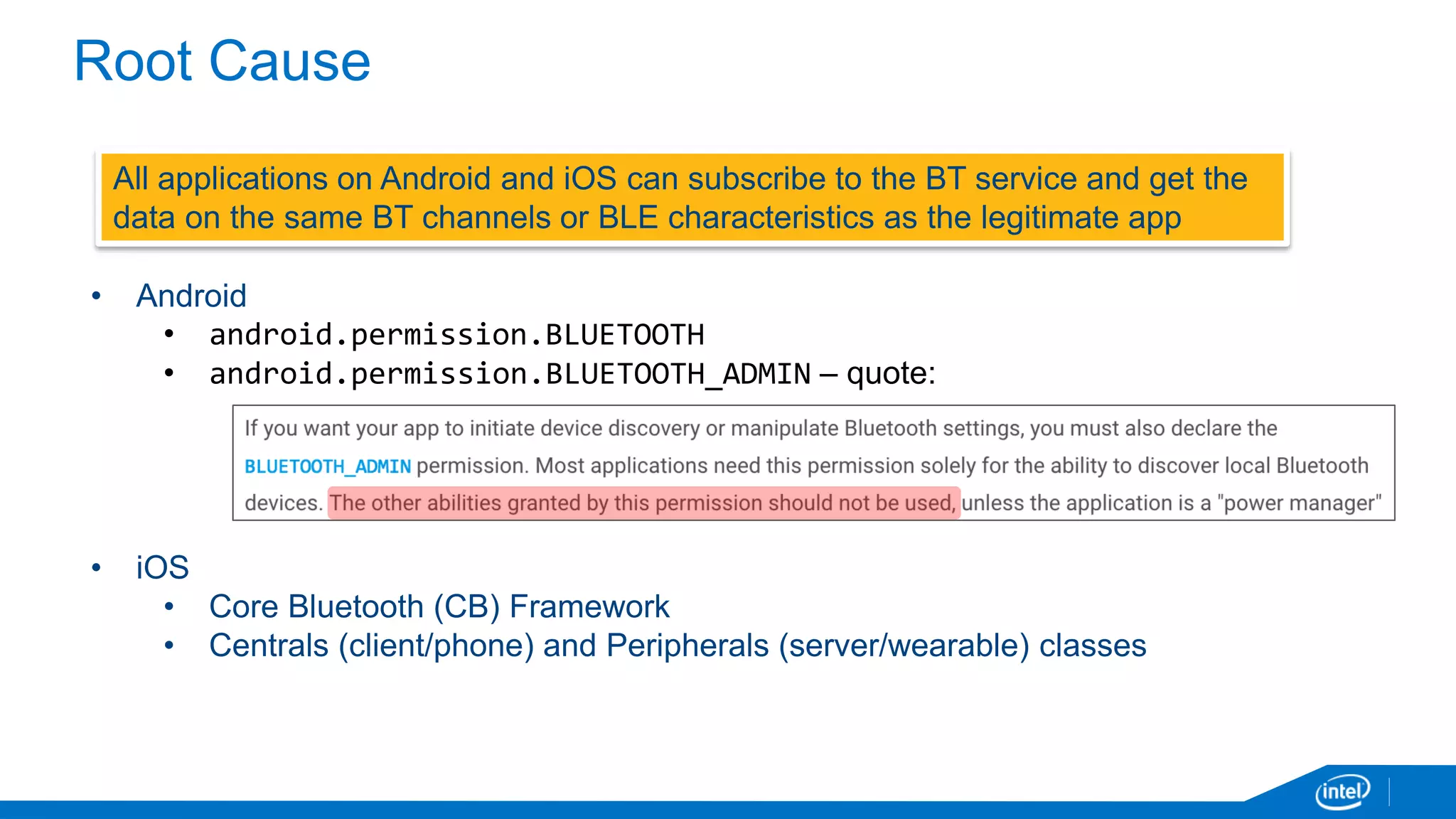 Root Cause
All applications on Android and iOS can subscribe to the BT service and get the
data on the same BT channels or BLE characteristics as the legitimate app
• Android
• android.permission.BLUETOOTH
• android.permission.BLUETOOTH_ADMIN – quote:
• iOS
• Core Bluetooth (CB) Framework
• Centrals (client/phone) and Peripherals (server/wearable) classes
 