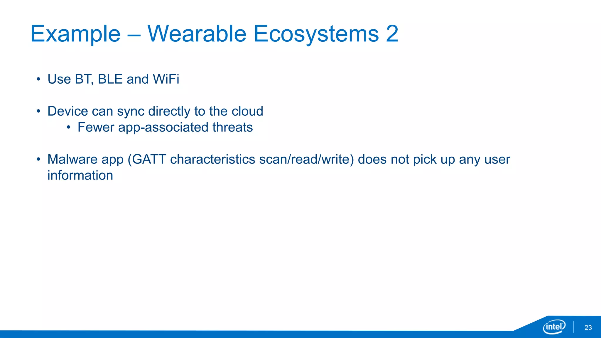 Example – Wearable Ecosystems 2
23
• Use BT, BLE and WiFi
• Device can sync directly to the cloud
• Fewer app-associated threats
• Malware app (GATT characteristics scan/read/write) does not pick up any user
information
 