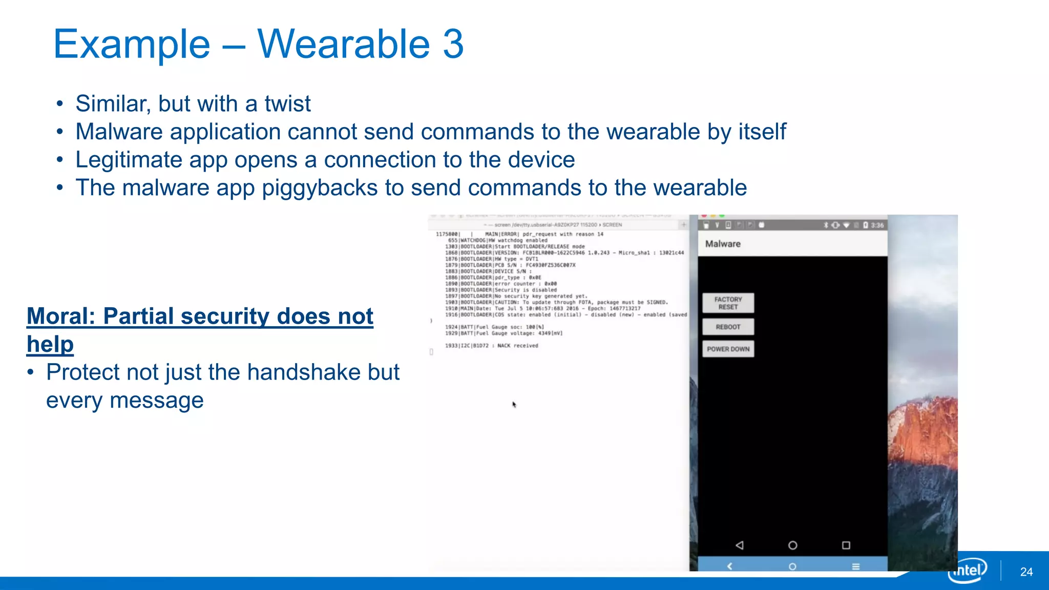 Example – Wearable 3
24
• Similar, but with a twist
• Malware application cannot send commands to the wearable by itself
• Legitimate app opens a connection to the device
• The malware app piggybacks to send commands to the wearable
Moral: Partial security does not
help
• Protect not just the handshake but
every message
 