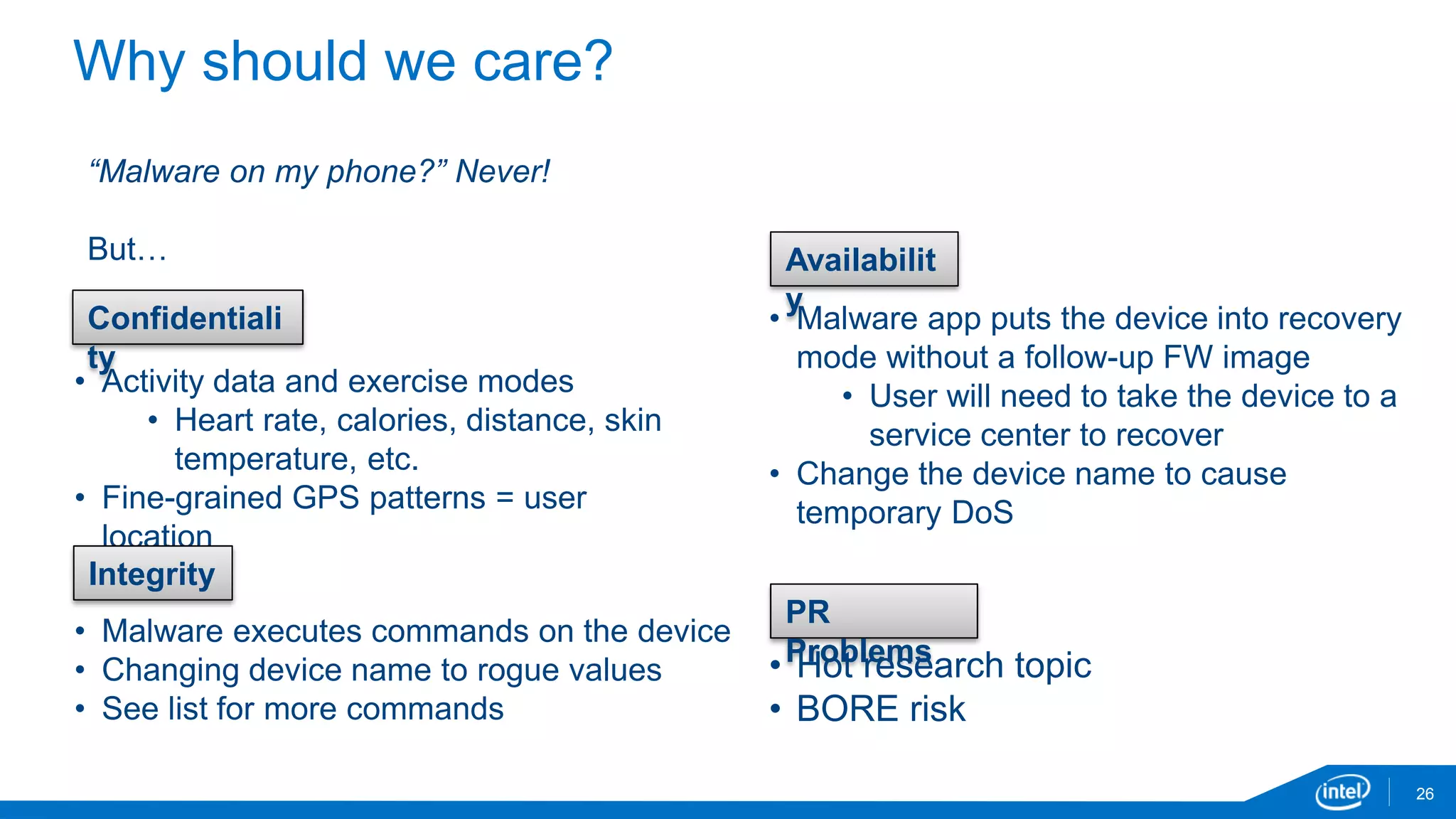 Why should we care?
26
• Activity data and exercise modes
• Heart rate, calories, distance, skin
temperature, etc.
• Fine-grained GPS patterns = user
location
• Malware app puts the device into recovery
mode without a follow-up FW image
• User will need to take the device to a
service center to recover
• Change the device name to cause
temporary DoS
“Malware on my phone?” Never!
But…
Confidentiali
ty
• Malware executes commands on the device
• Changing device name to rogue values
• See list for more commands
Integrity
Availabilit
y
PR
Problems• Hot research topic
• BORE risk
 