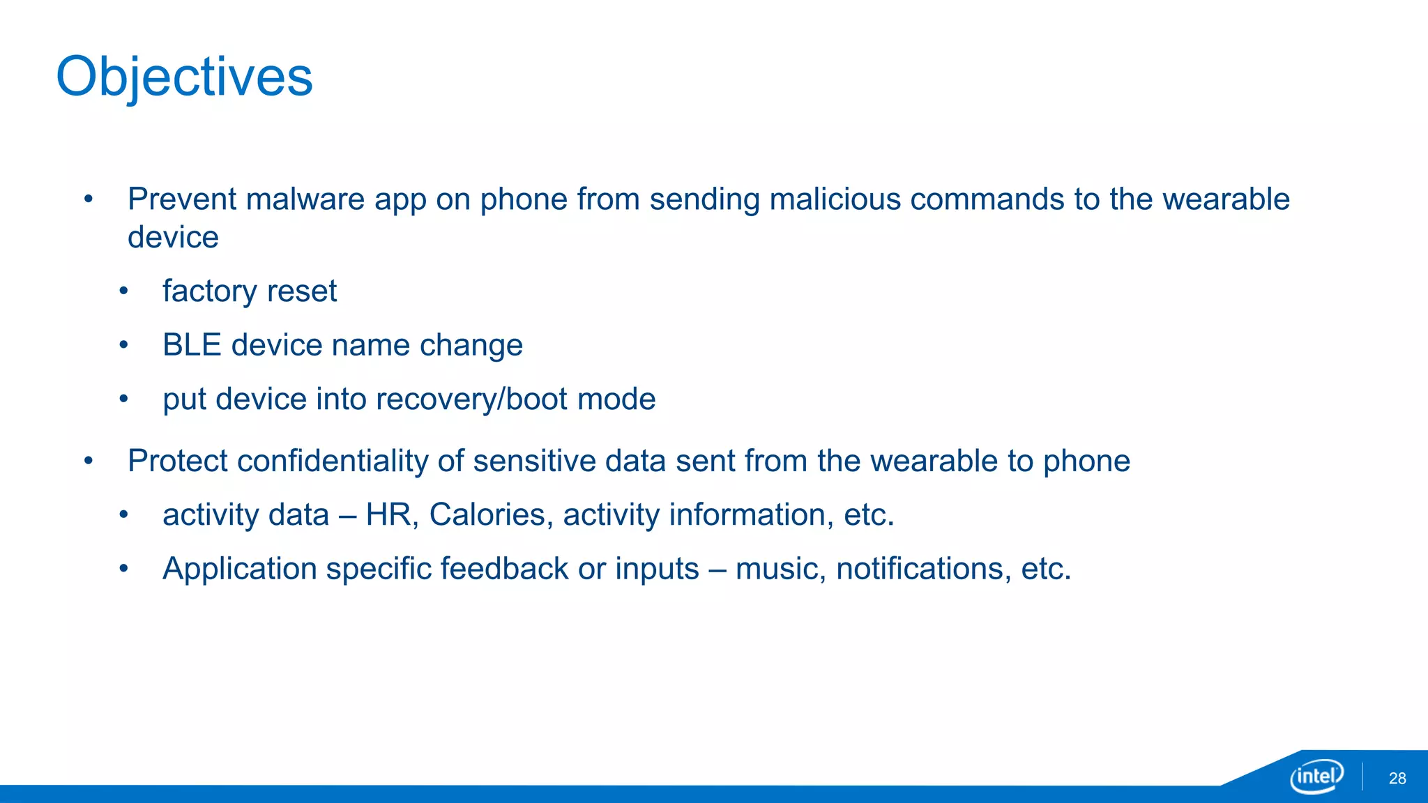 28
Objectives
• Prevent malware app on phone from sending malicious commands to the wearable
device
• factory reset
• BLE device name change
• put device into recovery/boot mode
• Protect confidentiality of sensitive data sent from the wearable to phone
• activity data – HR, Calories, activity information, etc.
• Application specific feedback or inputs – music, notifications, etc.
 