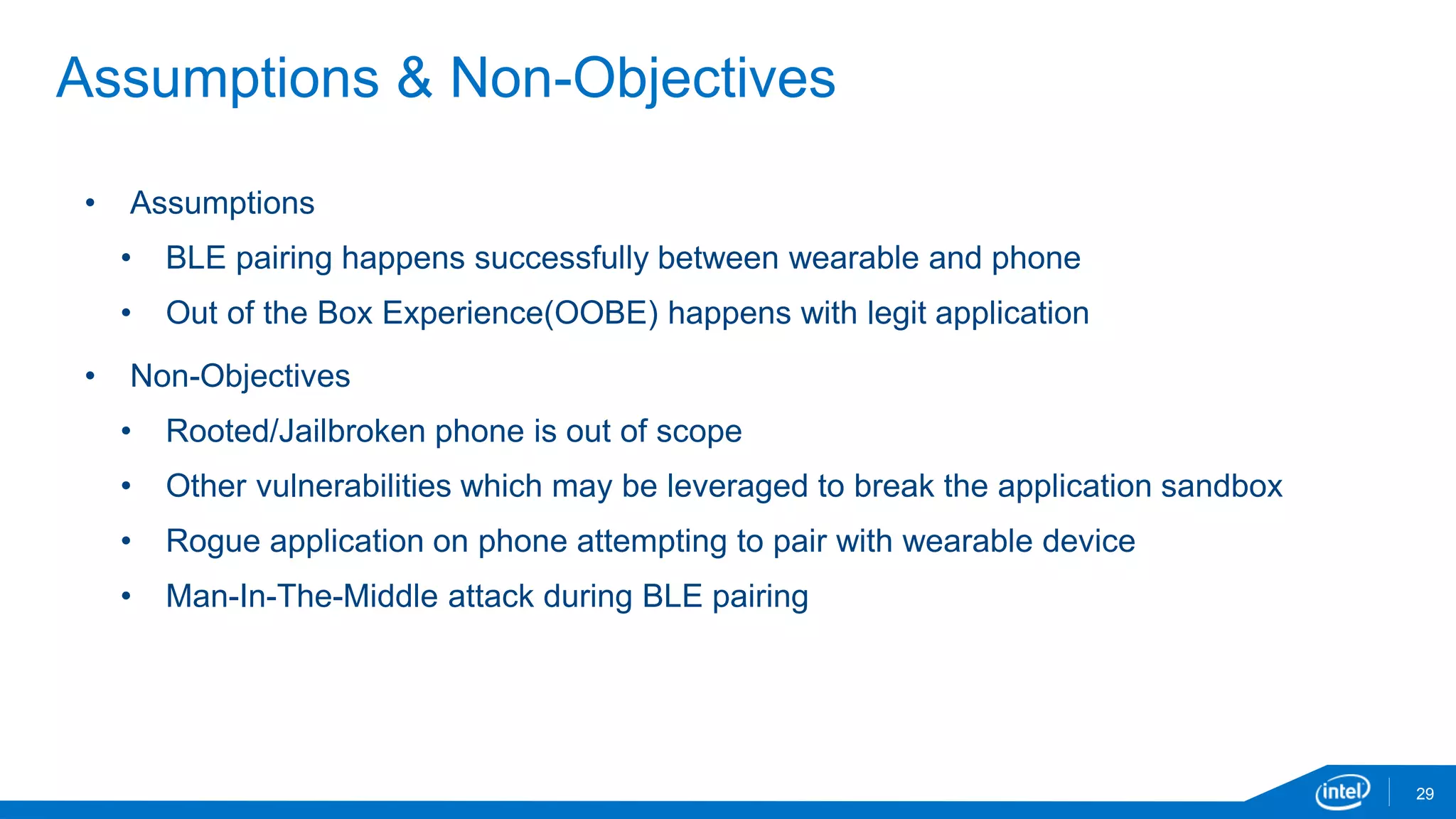 29
Assumptions & Non-Objectives
• Assumptions
• BLE pairing happens successfully between wearable and phone
• Out of the Box Experience(OOBE) happens with legit application
• Non-Objectives
• Rooted/Jailbroken phone is out of scope
• Other vulnerabilities which may be leveraged to break the application sandbox
• Rogue application on phone attempting to pair with wearable device
• Man-In-The-Middle attack during BLE pairing
 