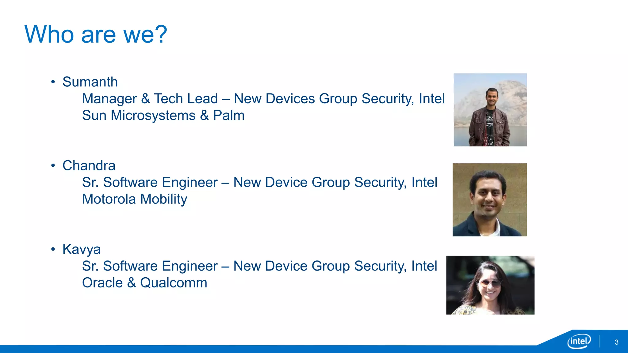 Who are we?
3
• Sumanth
Manager & Tech Lead – New Devices Group Security, Intel
Sun Microsystems & Palm
• Chandra
Sr. Software Engineer – New Device Group Security, Intel
Motorola Mobility
• Kavya
Sr. Software Engineer – New Device Group Security, Intel
Oracle & Qualcomm
 