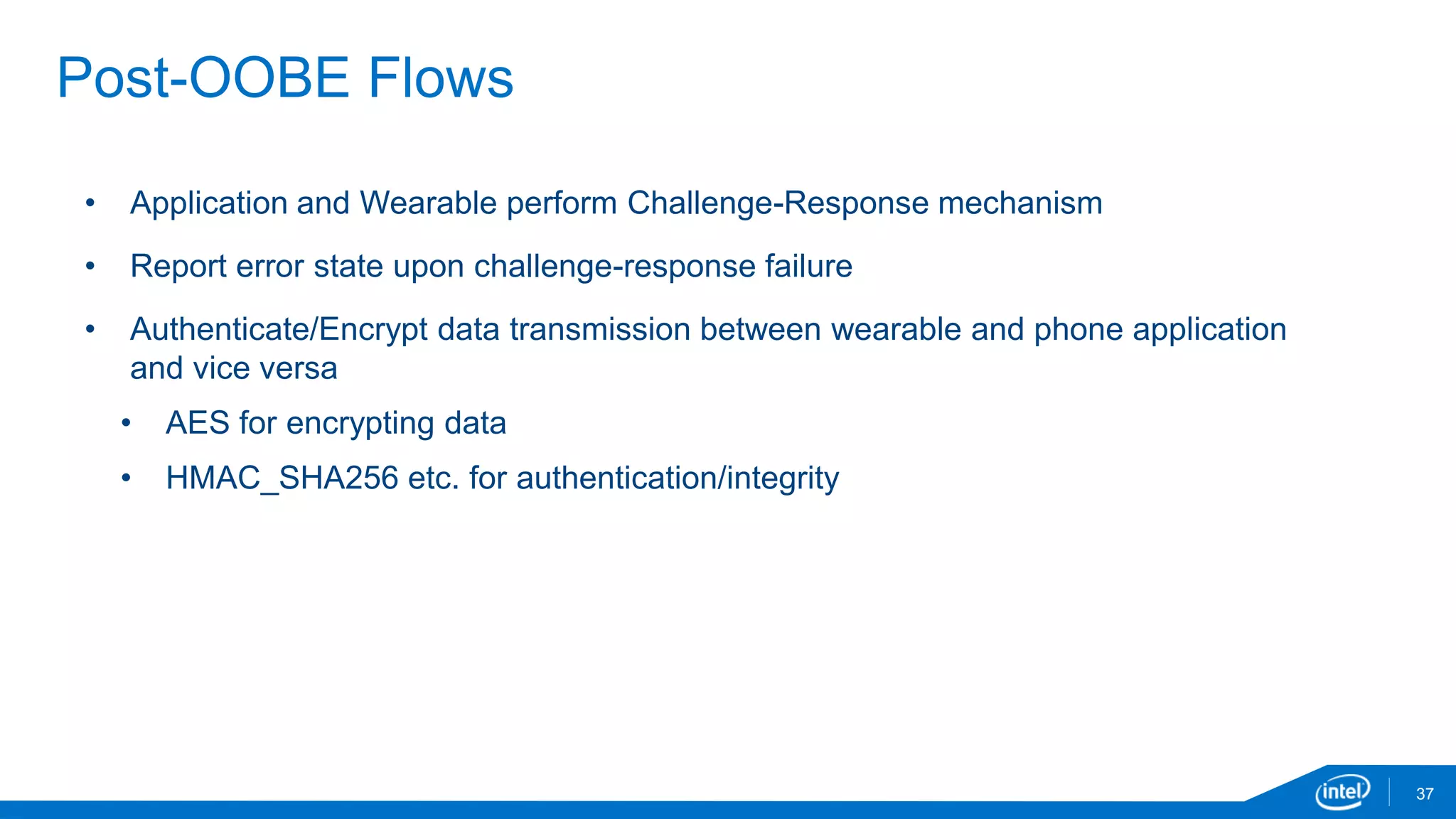 37
Post-OOBE Flows
• Application and Wearable perform Challenge-Response mechanism
• Report error state upon challenge-response failure
• Authenticate/Encrypt data transmission between wearable and phone application
and vice versa
• AES for encrypting data
• HMAC_SHA256 etc. for authentication/integrity
 