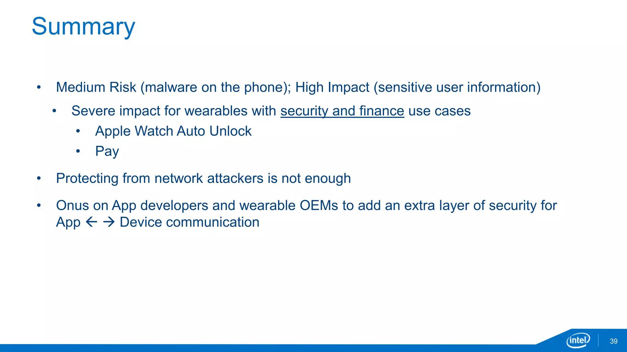 Summary
39
• Medium Risk (malware on the phone); High Impact (sensitive user information)
• Severe impact for wearables with security and finance use cases
• Apple Watch Auto Unlock
• Pay
• Protecting from network attackers is not enough
• Onus on App developers and wearable OEMs to add an extra layer of security for
App   Device communication
 