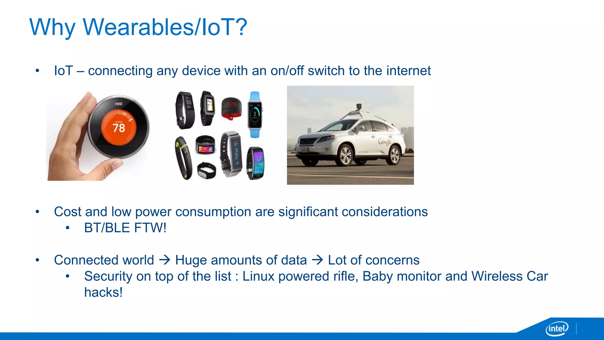 Why Wearables/IoT?
• IoT – connecting any device with an on/off switch to the internet
• Cost and low power consumption are significant considerations
• BT/BLE FTW!
• Connected world  Huge amounts of data  Lot of concerns
• Security on top of the list : Linux powered rifle, Baby monitor and Wireless Car
hacks!
 