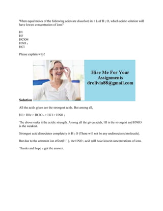 When equal moles of the following acids are dissolved in 1 L of H 2 O, which acidic solution will
have lowest concentration of ions?
HI
HF
HClO4
HNO 3
HCl
Please explain why!
Solution
All the acids given are the strongest acids. But among all,
HI > HBr > HClO 4 > HCl > HNO 3
The above order it the acidic strength. Among all the given acids, HI is the strongest and HNO3
is the weakest.
Strongest acid dissociates completely in H 2 O (There will not be any undissociated molecule).
But due to the common ion effect(H +
), the HNO 3 acid will have lowest concentrations of ions.
Thanks and hope u got the answer.
 