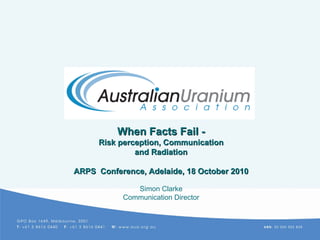 When Facts FailWhen Facts Fail --
Risk perception, CommunicationRisk perception, Communication
and Radiationand Radiation
ARPS Conference, Adelaide, 18 October 2010ARPS Conference, Adelaide, 18 October 2010
Simon Clarke
Communication Director
 