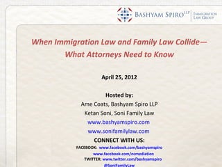 When Immigration Law and Family Law Collide—
       What Attorneys Need to Know

                      April 25, 2012

                      Hosted by:
             Ame Coats, Bashyam Spiro LLP
              Ketan Soni, Soni Family Law
               www.bashyamspiro.com
               www.sonifamilylaw.com
                 CONNECT WITH US:
           FACEBOOK: www.facebook.com/bashyamspiro
                  www.facebook.com/ncmediation
              TWITTER: www.twitter.com/bashyamspiro
                       @SoniFamilyLaw
 