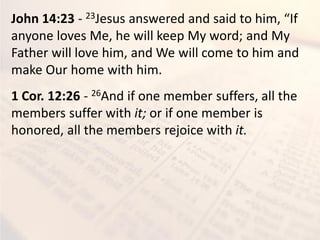John 14:23 - 23Jesus a s ered a d said to hi , If
anyone loves Me, he will keep My word; and My
Father will love him, and We will come to him and
make Our home with him.
1 Cor. 12:26 - 26And if one member suffers, all the
members suffer with it; or if one member is
honored, all the members rejoice with it.
 