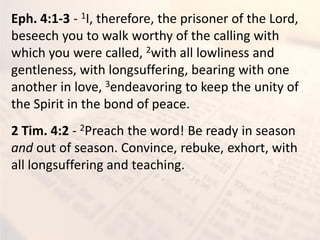 Eph. 4:1-3 - 1I, therefore, the prisoner of the Lord,
beseech you to walk worthy of the calling with
which you were called, 2with all lowliness and
gentleness, with longsuffering, bearing with one
another in love, 3endeavoring to keep the unity of
the Spirit in the bond of peace.
2 Tim. 4:2 - 2Preach the word! Be ready in season
and out of season. Convince, rebuke, exhort, with
all longsuffering and teaching.
 