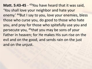 Matt. 5:43-45 - 43You have heard that it was said,
You shall lo e your eigh or a d hate your
e e y. 44But I say to you, love your enemies, bless
those who curse you, do good to those who hate
you, and pray for those who spitefully use you and
persecute you, 45that you may be sons of your
Father in heaven; for He makes His sun rise on the
evil and on the good, and sends rain on the just
and on the unjust.
 