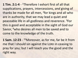 1 Tim. 2:1-4 - 1Therefore I exhort first of all that
supplications, prayers, intercessions, and giving of
thanks be made for all men, 2for kings and all who
are in authority, that we may lead a quiet and
peaceable life in all godliness and reverence. 3For
this is good and acceptable in the sight of God our
Savior, 4who desires all men to be saved and to
come to the knowledge of the truth.
1 Sam. 12:23 - 23Moreover, as for me, far be it from
me that I should sin against the LORD in ceasing to
pray for you; but I will teach you the good and the
right way.
 