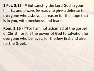 1 Pet. 3:15 - 15But sanctify the Lord God in your
hearts, and always be ready to give a defense to
everyone who asks you a reason for the hope that
is in you, with meekness and fear;
Rom. 1:16 - 16For I am not ashamed of the gospel
of Christ, for it is the power of God to salvation for
everyone who believes, for the Jew first and also
for the Greek.
 