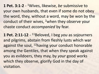 1 Pet. 3:1-2 - 1Wives, likewise, be submissive to
your own husbands, that even if some do not obey
the word, they, without a word, may be won by the
conduct of their wives, 2when they observe your
chaste conduct accompanied by fear.
1 Pet. 2:11-12 - 11Beloved, I beg you as sojourners
and pilgrims, abstain from fleshly lusts which war
against the soul, 12having your conduct honorable
among the Gentiles, that when they speak against
you as evildoers, they may, by your good works
which they observe, glorify God in the day of
visitation.
 