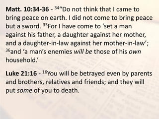 Matt. 10:34-36 - 34 Do ot thi k that I a e to
bring peace on earth. I did not come to bring peace
but a sword. 35For I ha e o e to set a a
against his father, a daughter against her mother,
and a daughter-in-law against her mother-in-la ;
36a d a a s e e ies will be those of his own
household.
Luke 21:16 - 16You will be betrayed even by parents
and brothers, relatives and friends; and they will
put some of you to death.
 